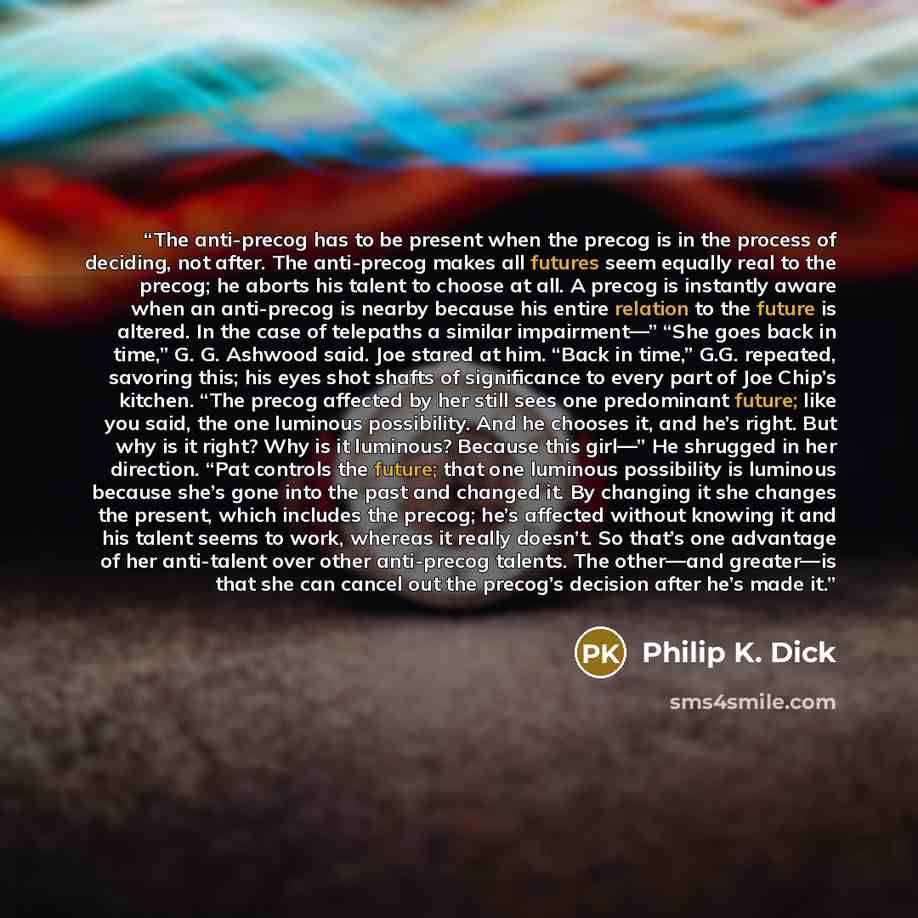 “The anti-precog has to be present when the precog is in the process of deciding, not after. The anti-precog makes all futures seem equally real to the precog; he aborts his talent to choose at all. A precog is instantly aware when an anti-precog is nearby because his entire relation to the future…” quote by Philip K. Dick