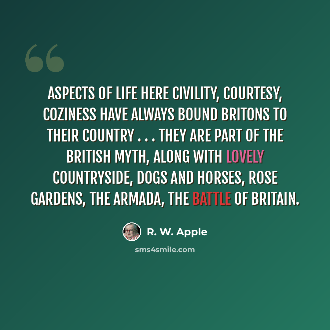 “Aspects of life here civility, courtesy, coziness have always bound Britons to their country . . . They are part of the British myth, along with lovely countryside, dogs and horses, rose gardens, the Armada, the Battle of Britain.” quote by R. W. Apple