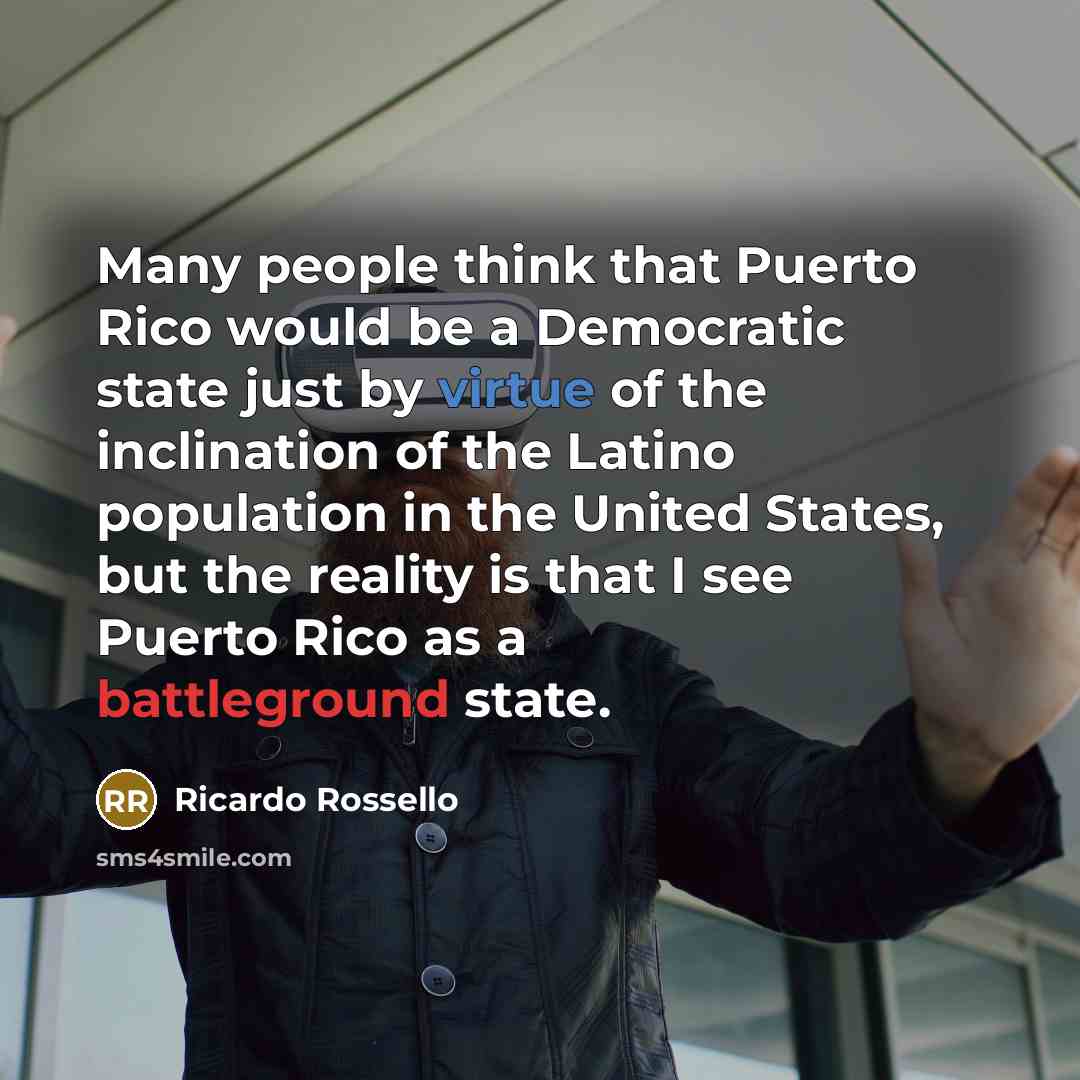“Many people think that Puerto Rico would be a Democratic state just by virtue of the inclination of the Latino population in the United States, but the reality is that I see Puerto Rico as a battleground state.” quote by Ricardo Rossello