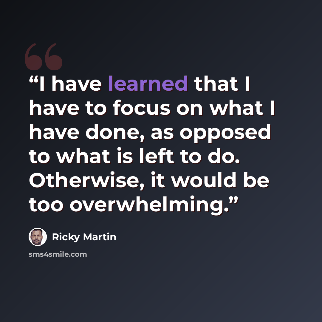 “I have learned that I have to focus on what I have done, as opposed to what is left to do. Otherwise, it would be too overwhelming.” quote by Ricky Martin