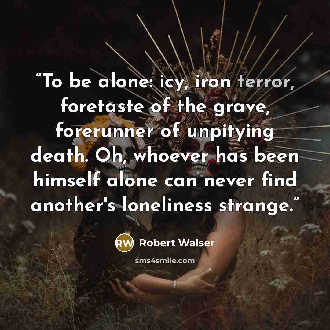 “To be alone: icy, iron terror, foretaste of the grave, forerunner of unpitying death. Oh, whoever has been himself alone can never find another's loneliness strange.” quote by Robert Walser