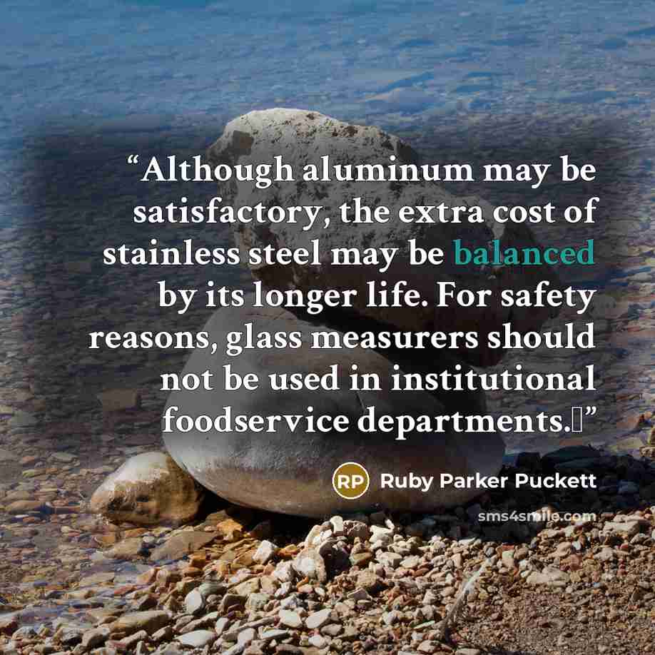 “Although aluminum may be satisfactory, the extra cost of stainless steel may be balanced by its longer life. For safety reasons, glass measurers should not be used in institutional foodservice departments.Δ” quote by Ruby Parker Puckett