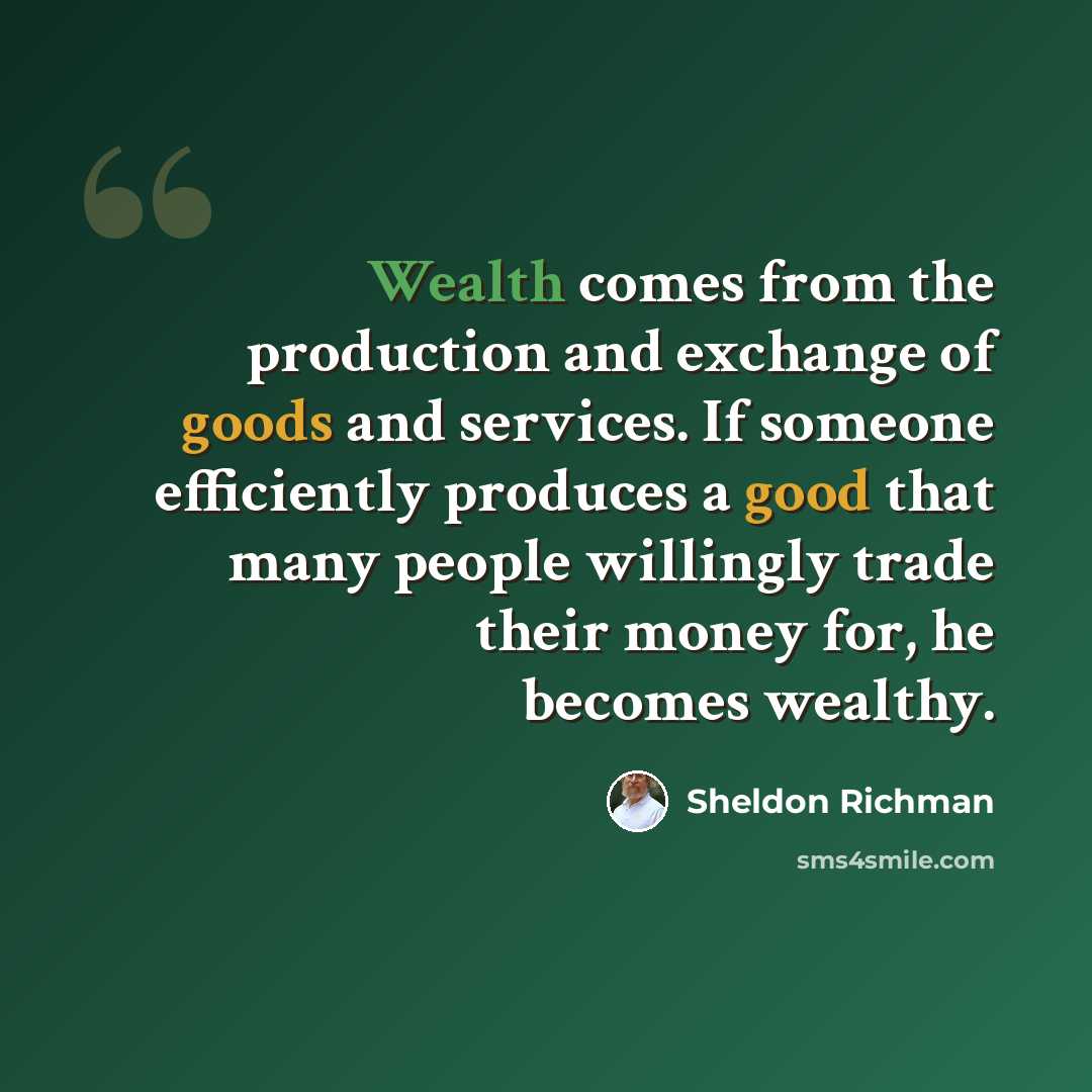 “Wealth comes from the production and exchange of goods and services. If someone efficiently produces a good that many people willingly trade their money for, he becomes wealthy.” quote by Sheldon Richman