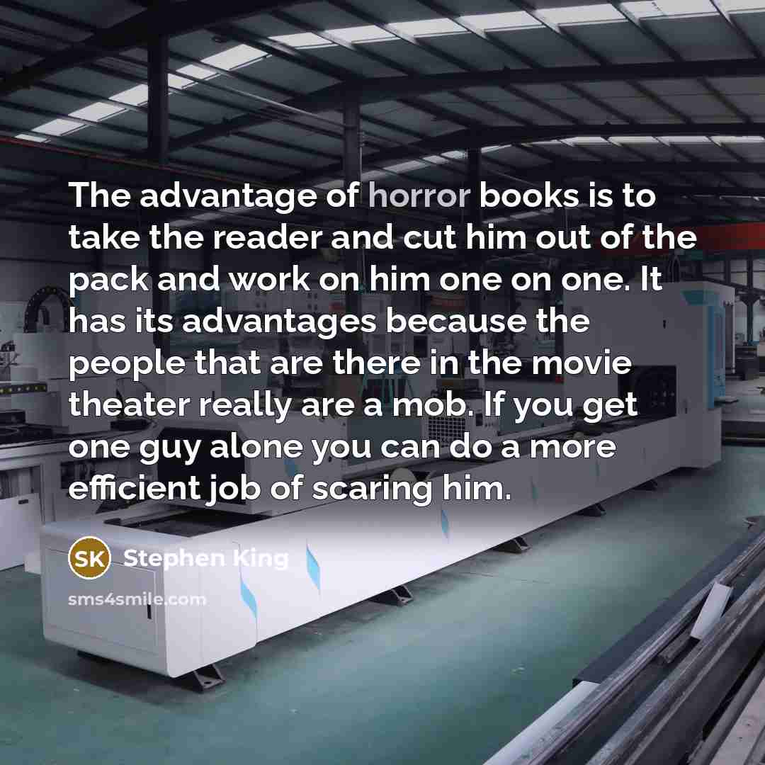 “The advantage of horror books is to take the reader and cut him out of the pack and work on him one on one. It has its advantages because the people that are there in the movie theater really are a mob. If you get one guy alone you can do a more efficient job of scaring him.” quote by Stephen King