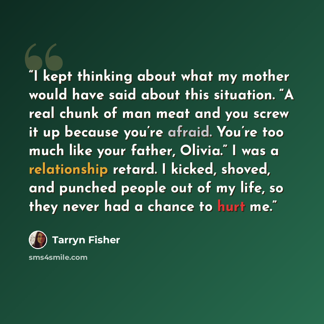 “I kept thinking about what my mother would have said about this situation. “A real chunk of man meat and you screw it up because you’re afraid. You’re too much like your father, Olivia.” I was a relationship retard. I kicked, shoved, and punched people out of my life, so they never had a chance to…” quote by Tarryn Fisher