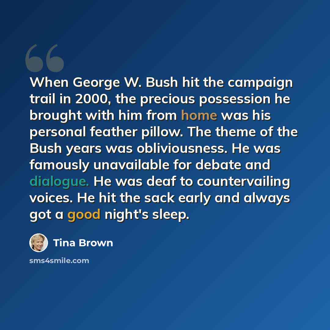 “When George W. Bush hit the campaign trail in 2000, the precious possession he brought with him from home was his personal feather pillow. The theme of the Bush years was obliviousness. He was famously unavailable for debate and dialogue. He was deaf to countervailing voices. He hit the sack early…” quote by Tina Brown