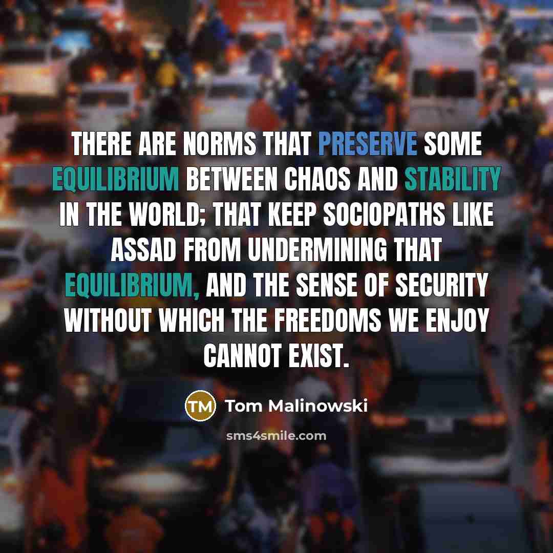 “There are norms that preserve some equilibrium between chaos and stability in the world; that keep sociopaths like Assad from undermining that equilibrium, and the sense of security without which the freedoms we enjoy cannot exist.” quote by Tom Malinowski