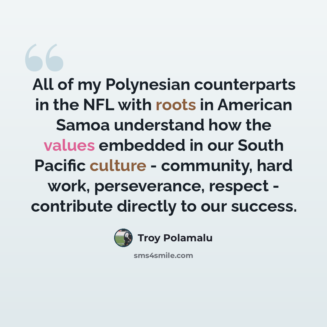 “All of my Polynesian counterparts in the NFL with roots in American Samoa understand how the values embedded in our South Pacific culture - community, hard work, perseverance, respect - contribute directly to our success.” quote by Troy Polamalu