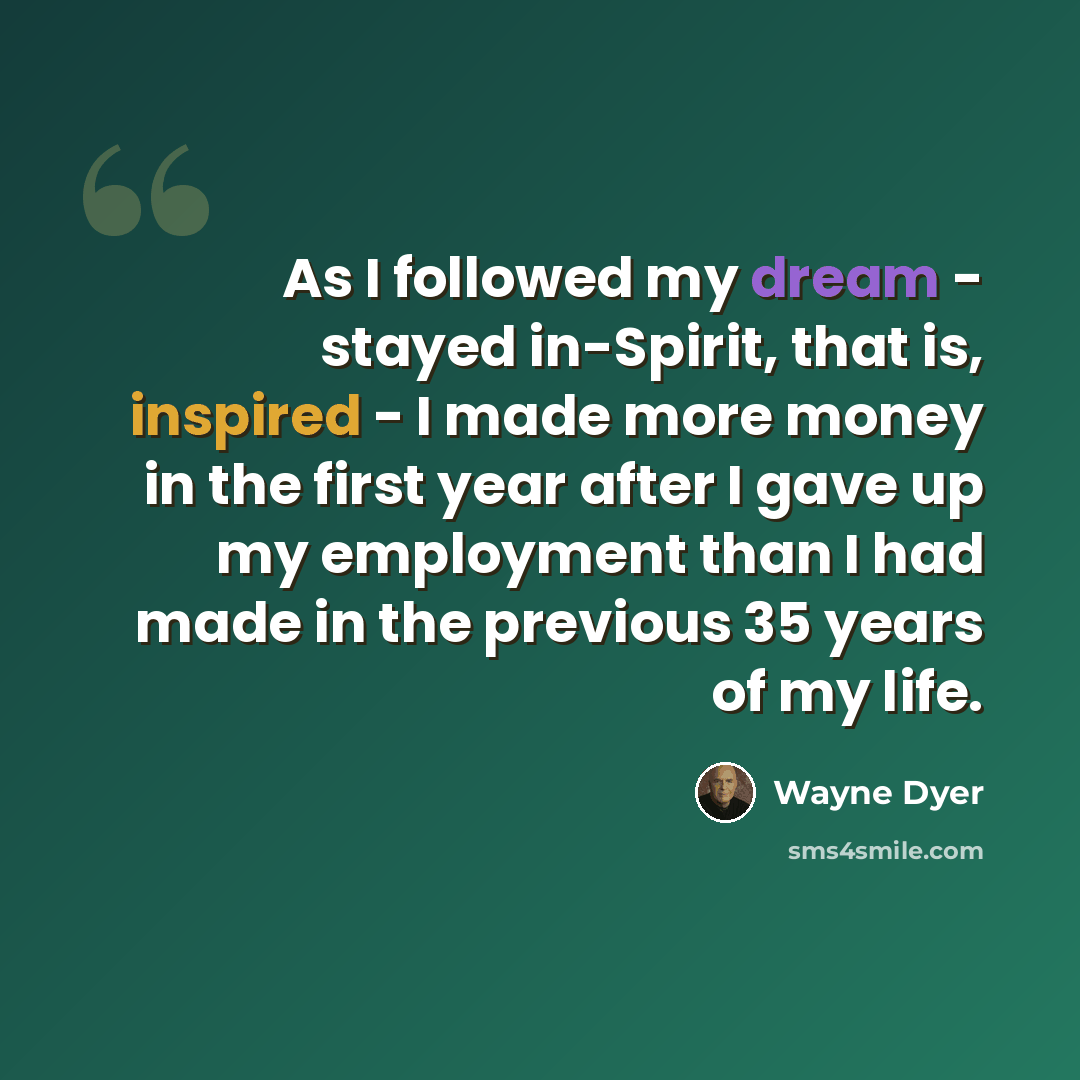 “As I followed my dream - stayed in-Spirit, that is, inspired - I made more money in the first year after I gave up my employment than I had made in the previous 35 years of my life.” quote by Wayne Dyer