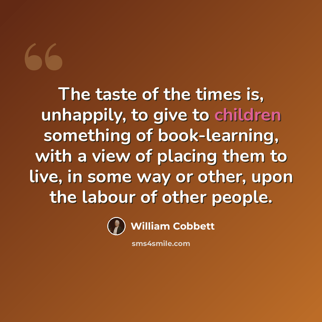 “The taste of the times is, unhappily, to give to children something of book-learning, with a view of placing them to live, in some way or other, upon the labour of other people.” quote by William Cobbett