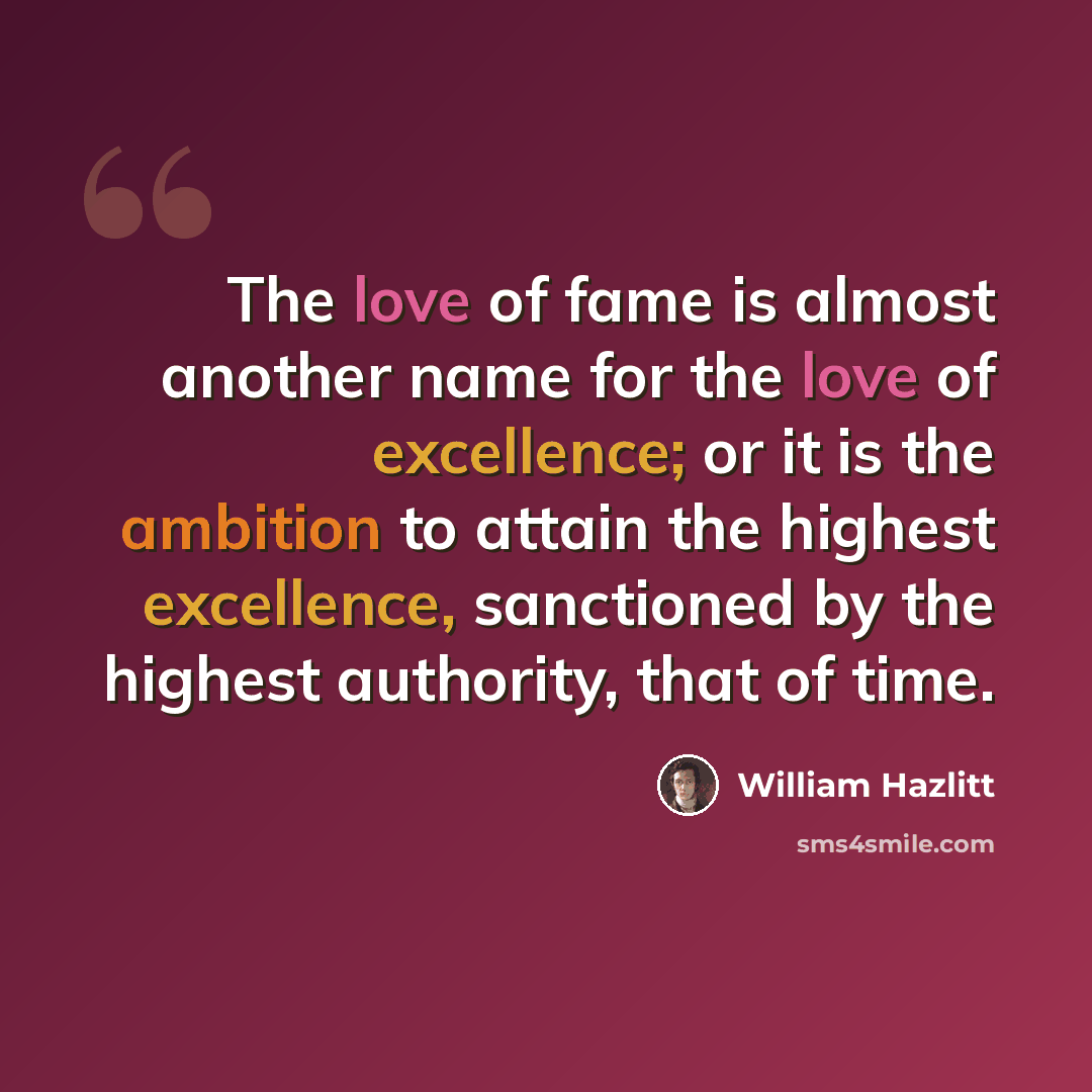 “The love of fame is almost another name for the love of excellence; or it is the ambition to attain the highest excellence, sanctioned by the highest authority, that of time.” quote by William Hazlitt