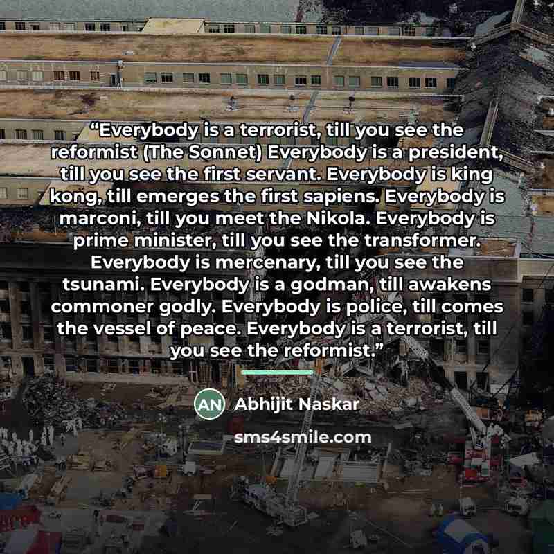 “Everybody is a terrorist, till you see the reformist (The Sonnet) Everybody is a president, till you see the first servant. Everybody is king kong, till emerges the first sapiens. Everybody is marconi, till you meet the Nikola. Everybody is prime minister, till you see the transformer. Everybody…” quote by Abhijit Naskar