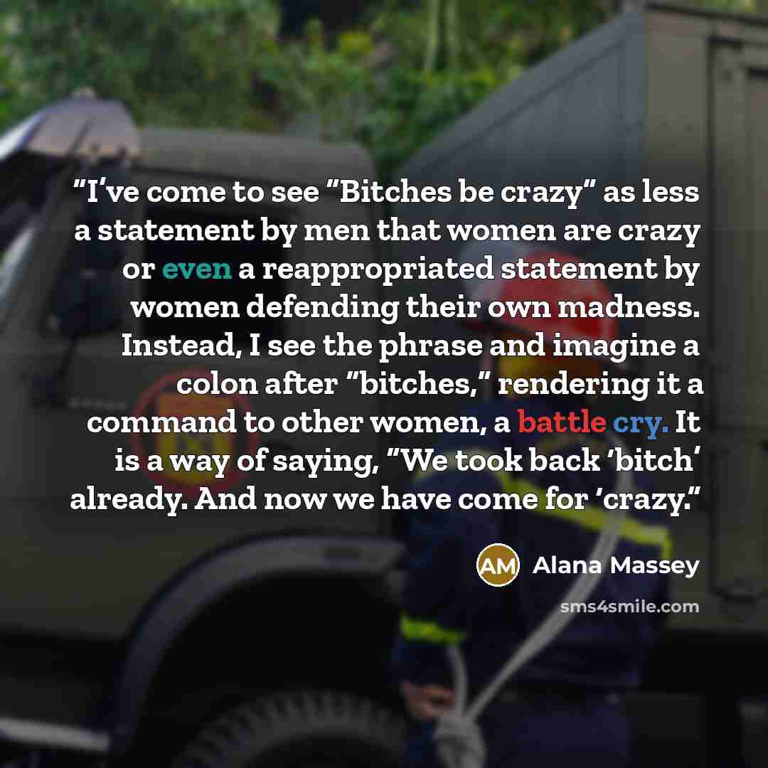 “I’ve come to see “Bitches be crazy” as less a statement by men that women are crazy or even a reappropriated statement by women defending their own madness. Instead, I see the phrase and imagine a colon after “bitches,” rendering it a command to other women, a battle cry. It is a way of saying…” quote by Alana Massey