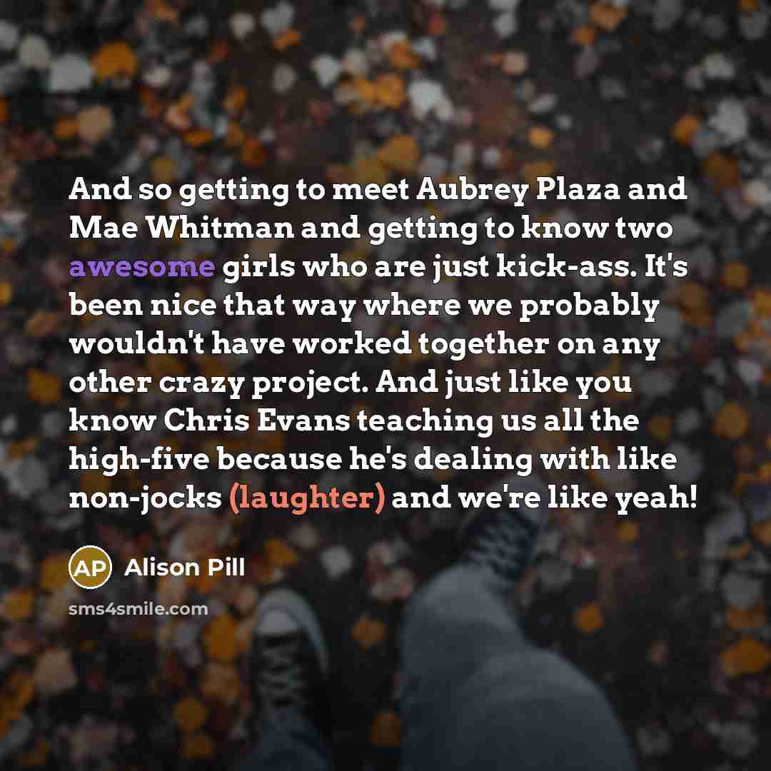 “And so getting to meet Aubrey Plaza and Mae Whitman and getting to know two awesome girls who are just kick-ass. It's been nice that way where we probably wouldn't have worked together on any other crazy project. And just like you know Chris Evans teaching us all the high-five because he's dealing…” quote by Alison Pill