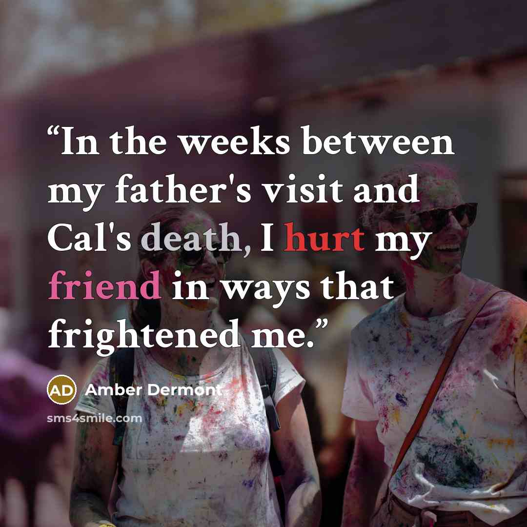 “In the weeks between my father's visit and Cal's death, I hurt my friend in ways that frightened me.” quote by Amber Dermont