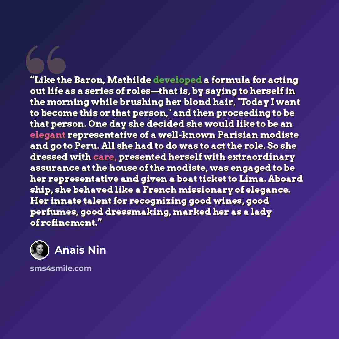 “Like the Baron, Mathilde developed a formula for acting out life as a series of roles—that is, by saying to herself in the morning while brushing her blond hair, "Today I want to become this or that person," and then proceeding to be that person. One day she decided she would like to be an elegant…” quote by Anaïs Nin