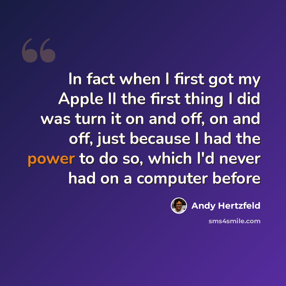“In fact when I first got my Apple II the first thing I did was turn it on and off, on and off, just because I had the power to do so, which I'd never had on a computer before” quote by Andy Hertzfeld