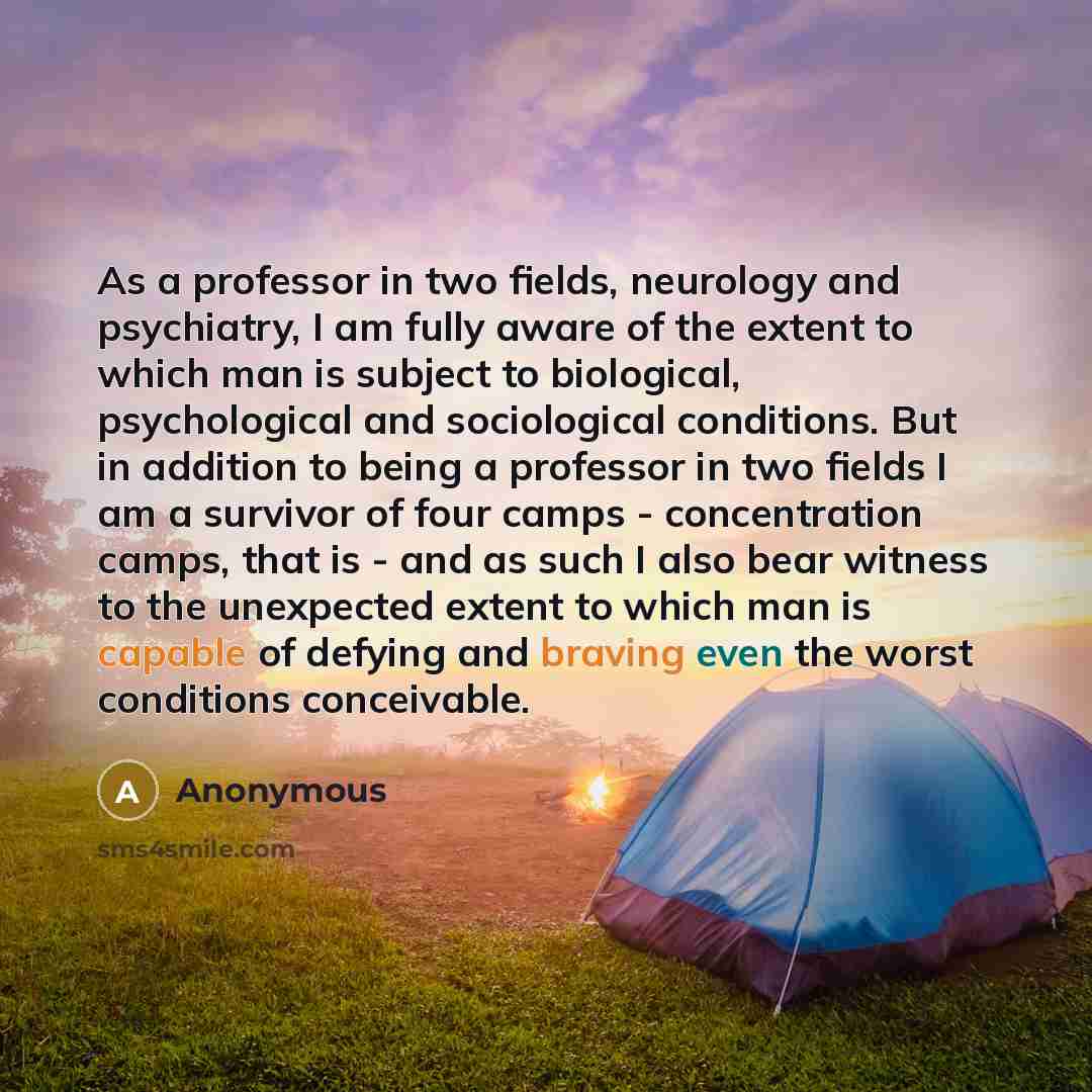 “As a professor in two fields, neurology and psychiatry, I am fully aware of the extent to which man is subject to biological, psychological and sociological conditions. But in addition to being a professor in two fields I am a survivor of four camps - concentration camps, that is - and as such I…” quote by Anonymous