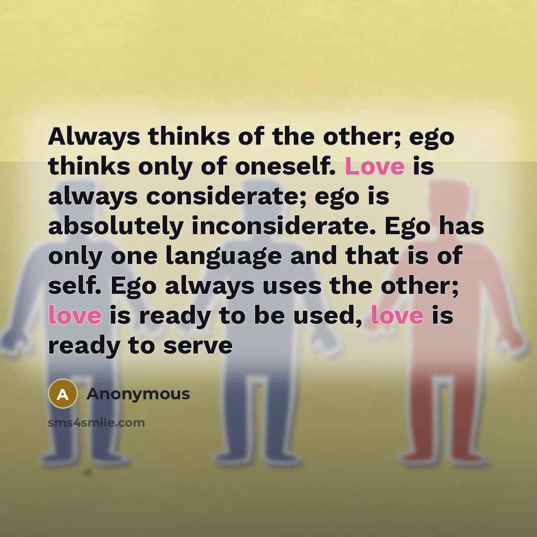 “Always thinks of the other; ego thinks only of oneself. Love is always considerate; ego is absolutely inconsiderate. Ego has only one language and that is of self. Ego always uses the other; love is ready to be used, love is ready to serve” quote by Anonymous