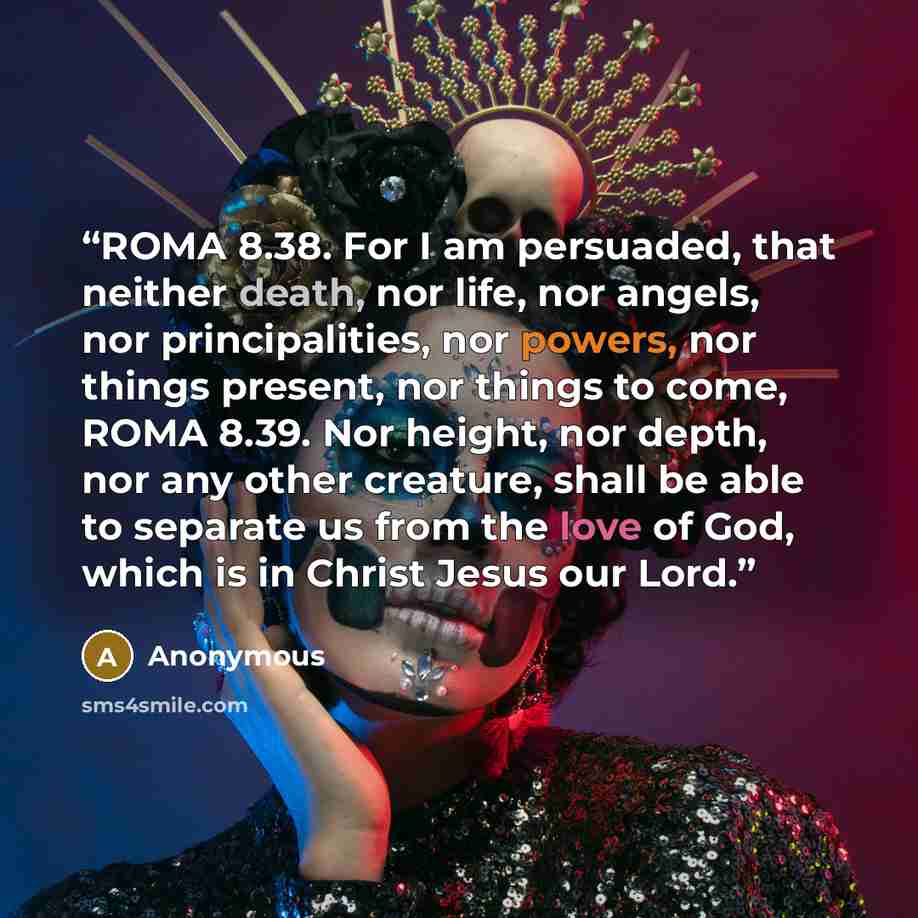 “ROMA 8.38. For I am persuaded, that neither death, nor life, nor angels, nor principalities, nor powers, nor things present, nor things to come, ROMA 8.39. Nor height, nor depth, nor any other creature, shall be able to separate us from the love of God, which is in Christ Jesus our Lord.” quote by Anonymous
