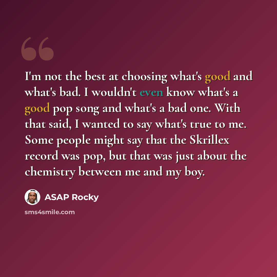 “I'm not the best at choosing what's good and what's bad. I wouldn't even know what's a good pop song and what's a bad one. With that said, I wanted to say what's true to me. Some people might say that the Skrillex record was pop, but that was just about the chemistry between me and my boy.” quote by ASAP Rocky