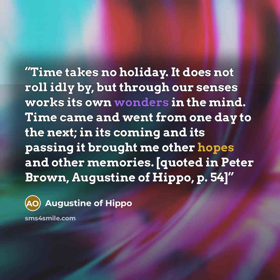 “Time takes no holiday. It does not roll idly by, but through our senses works its own wonders in the mind. Time came and went from one day to the next; in its coming and its passing it brought me other hopes and other memories. [quoted in Peter Brown, Augustine of Hippo, p. 54]” quote by Augustine of Hippo