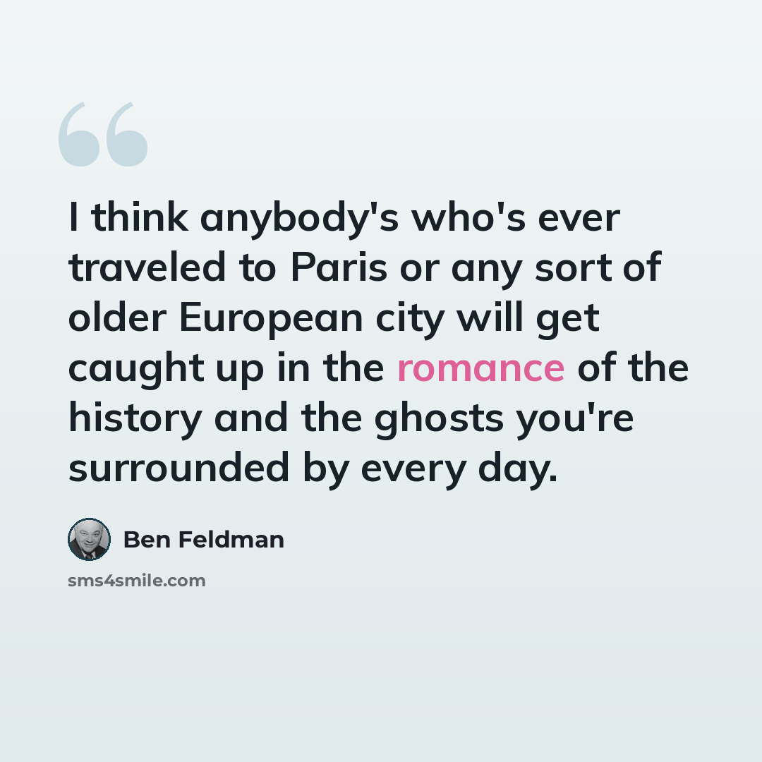 “I think anybody's who's ever traveled to Paris or any sort of older European city will get caught up in the romance of the history and the ghosts you're surrounded by every day.” quote by Ben Feldman