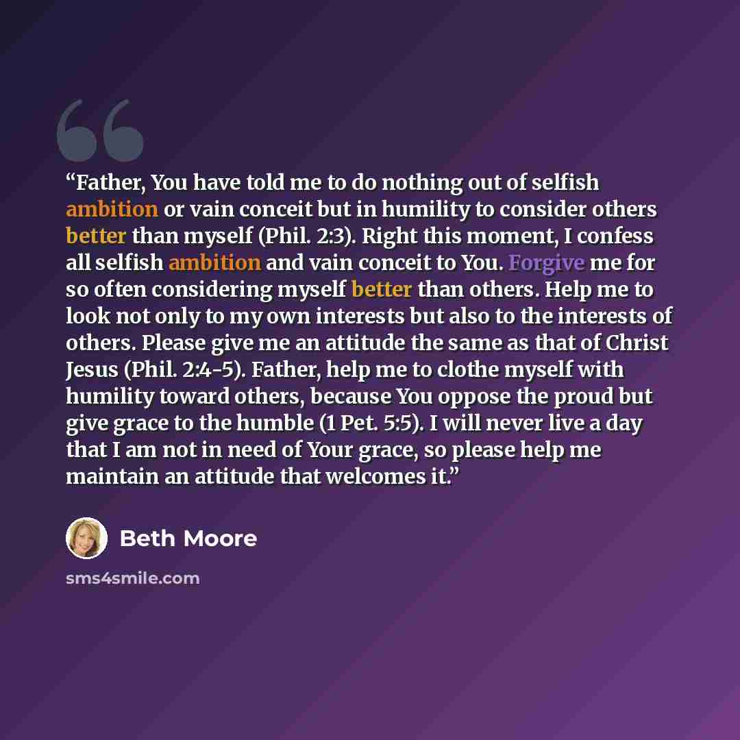 “Father, You have told me to do nothing out of selfish ambition or vain conceit but in humility to consider others better than myself (Phil. 2:3). Right this moment, I confess all selfish ambition and vain conceit to You. Forgive me for so often considering myself better than others. Help me to…” quote by Beth Moore