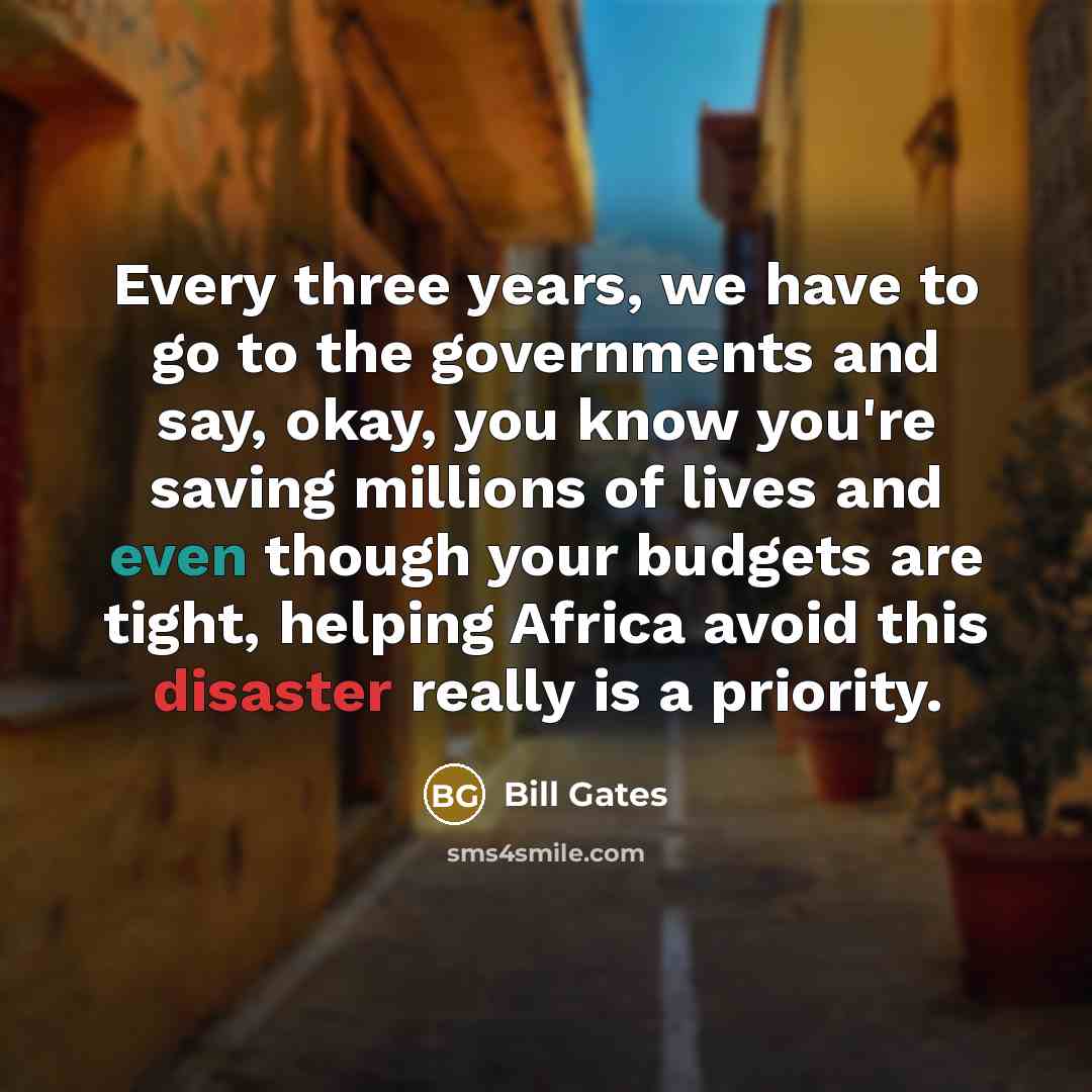 “Every three years, we have to go to the governments and say, okay, you know you're saving millions of lives and even though your budgets are tight, helping Africa avoid this disaster really is a priority.” quote by Bill Gates