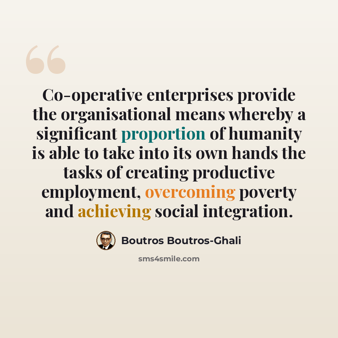 “Co-operative enterprises provide the organisational means whereby a significant proportion of humanity is able to take into its own hands the tasks of creating productive employment, overcoming poverty and achieving social integration.” quote by Boutros Boutros-Ghali