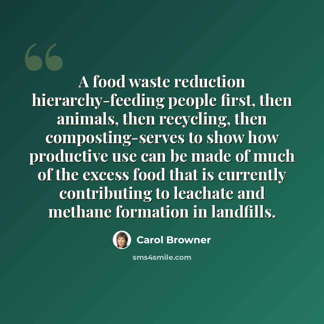 “A food waste reduction hierarchy-feeding people first, then animals, then recycling, then composting-serves to show how productive use can be made of much of the excess food that is currently contributing to leachate and methane formation in landfills.” quote by Carol Browner
