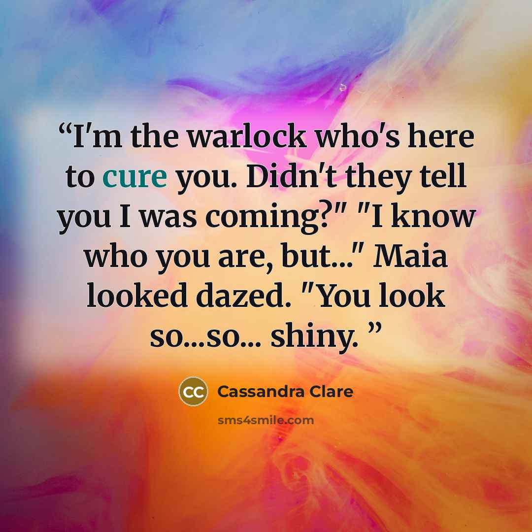 “I'm the warlock who's here to cure you. Didn't they tell you I was coming?" "I know who you are, but..." Maia looked dazed. "You look so...so... shiny.” quote by Cassandra Clare