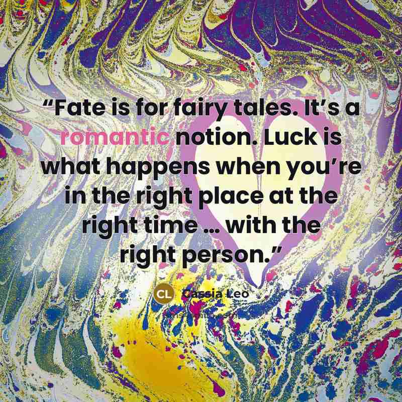 “Fate is for fairy tales. It’s a romantic notion. Luck is what happens when you’re in the right place at the right time … with the right person.” quote by Cassia Leo