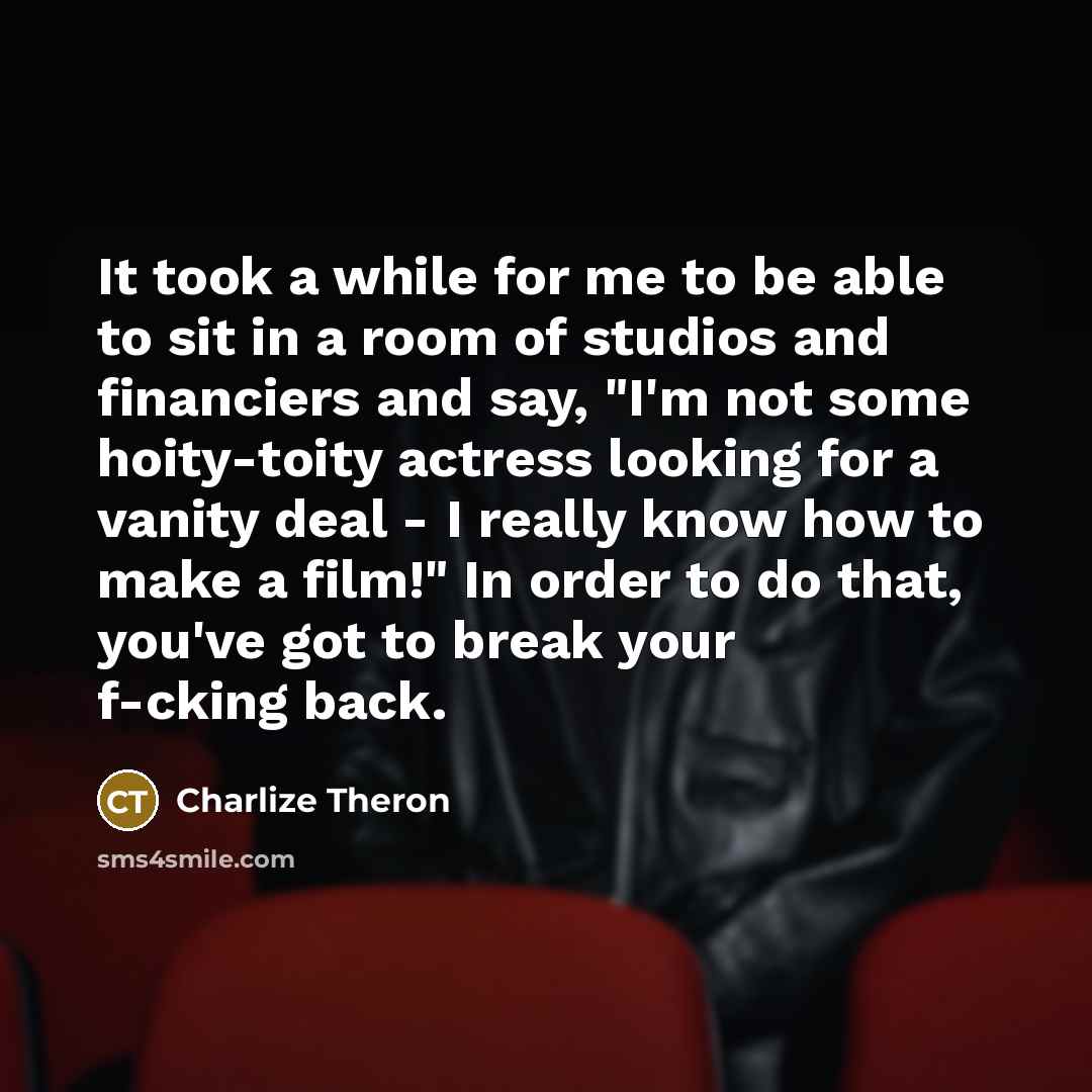 “It took a while for me to be able to sit in a room of studios and financiers and say, "I'm not some hoity-toity actress looking for a vanity deal - I really know how to make a film!" In order to do that, you've got to break your f-cking back.” quote by Charlize Theron