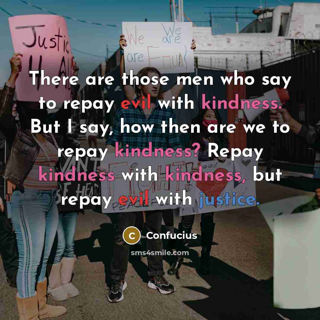 “There are those men who say to repay evil with kindness. But I say, how then are we to repay kindness? Repay kindness with kindness, but repay evil with justice.” quote by Confucius