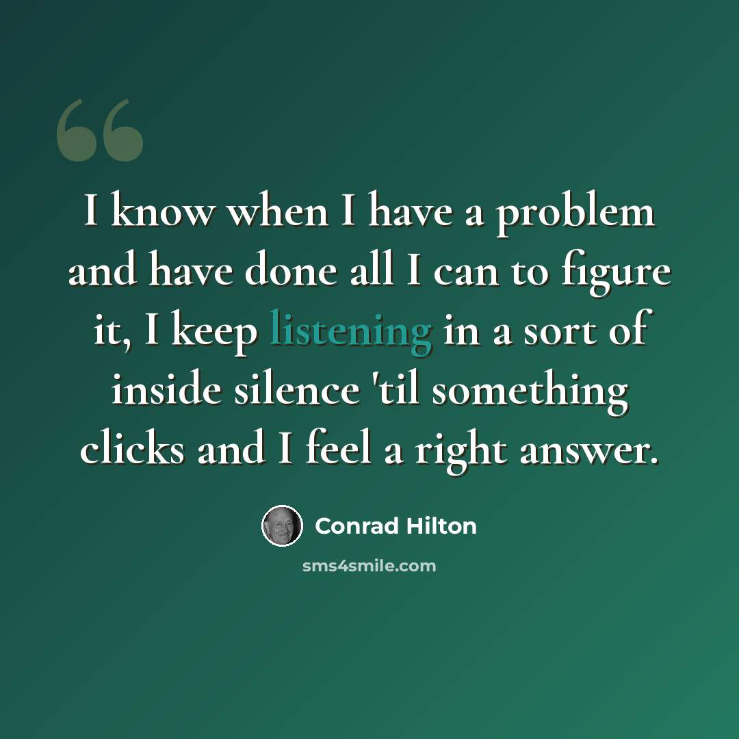 “I know when I have a problem and have done all I can to figure it, I keep listening in a sort of inside silence 'til something clicks and I feel a right answer.” quote by Conrad Hilton