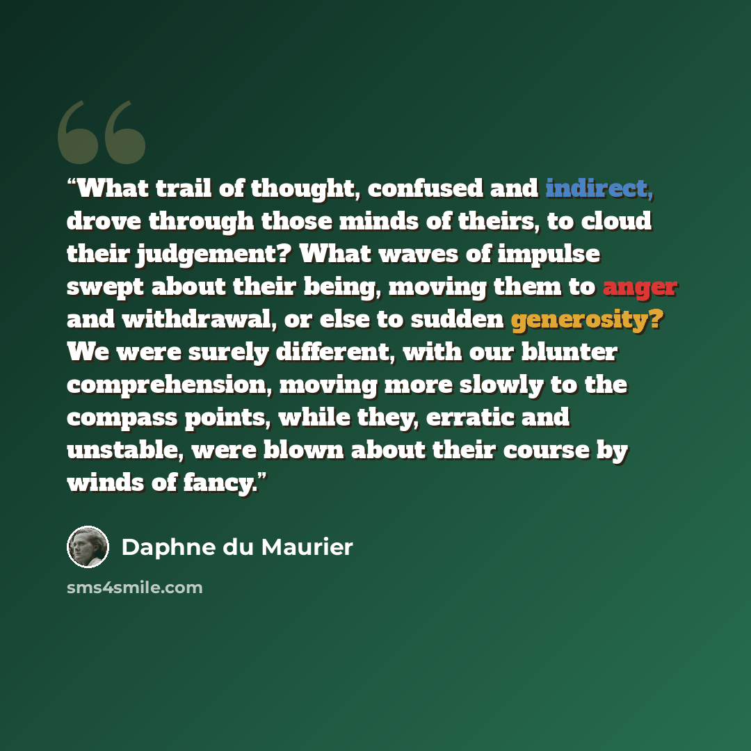 “What trail of thought, confused and indirect, drove through those minds of theirs, to cloud their judgement? What waves of impulse swept about their being, moving them to anger and withdrawal, or else to sudden generosity? We were surely different, with our blunter comprehension, moving more…” quote by Daphne du Maurier