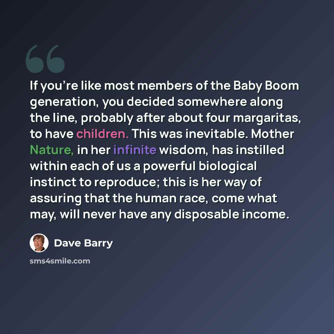 “If you're like most members of the Baby Boom generation, you decided somewhere along the line, probably after about four margaritas, to have children. This was inevitable. Mother Nature, in her infinite wisdom, has instilled within each of us a powerful biological instinct to reproduce; this is…” quote by Dave Barry