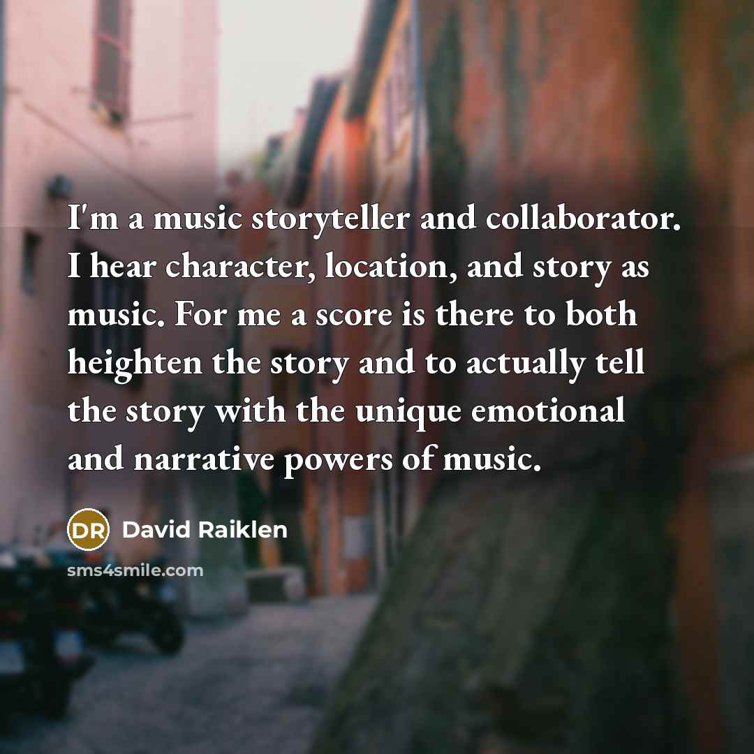 “I'm a music storyteller and collaborator. I hear character, location, and story as music. For me a score is there to both heighten the story and to actually tell the story with the unique emotional and narrative powers of music.” quote by David Raiklen