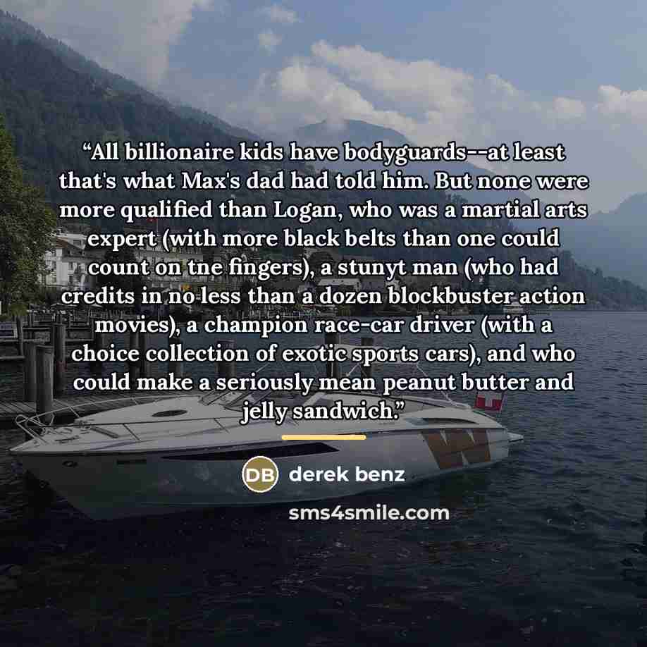 “All billionaire kids have bodyguards--at least that's what Max's dad had told him. But none were more qualified than Logan, who was a martial arts expert (with more black belts than one could count on tne fingers), a stunyt man (who had credits in no less than a dozen blockbuster action movies), a…” quote by Derek Benz