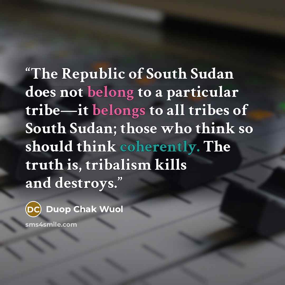 “The Republic of South Sudan does not belong to a particular tribe—it belongs to all tribes of South Sudan; those who think so should think coherently. The truth is, tribalism kills and destroys.” quote by Duop Chak Wuol