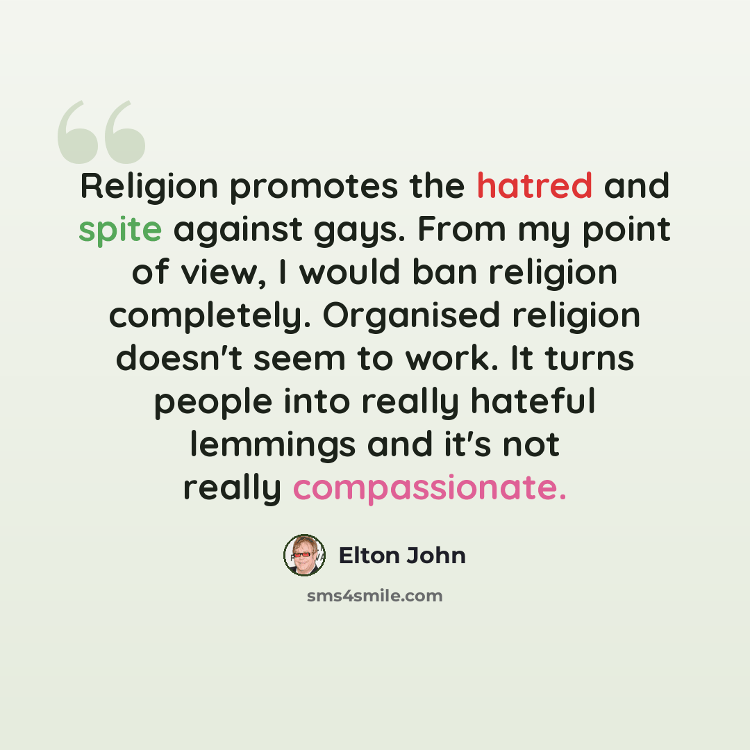 “Religion promotes the hatred and spite against gays. From my point of view, I would ban religion completely. Organised religion doesn't seem to work. It turns people into really hateful lemmings and it's not really compassionate.” quote by Elton John