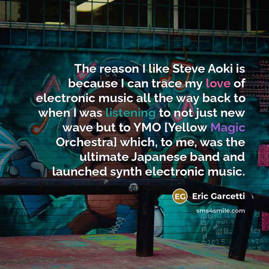 “The reason I like Steve Aoki is because I can trace my love of electronic music all the way back to when I was listening to not just new wave but to YMO [Yellow Magic Orchestra] which, to me, was the ultimate Japanese band and launched synth electronic music.” quote by Eric Garcetti