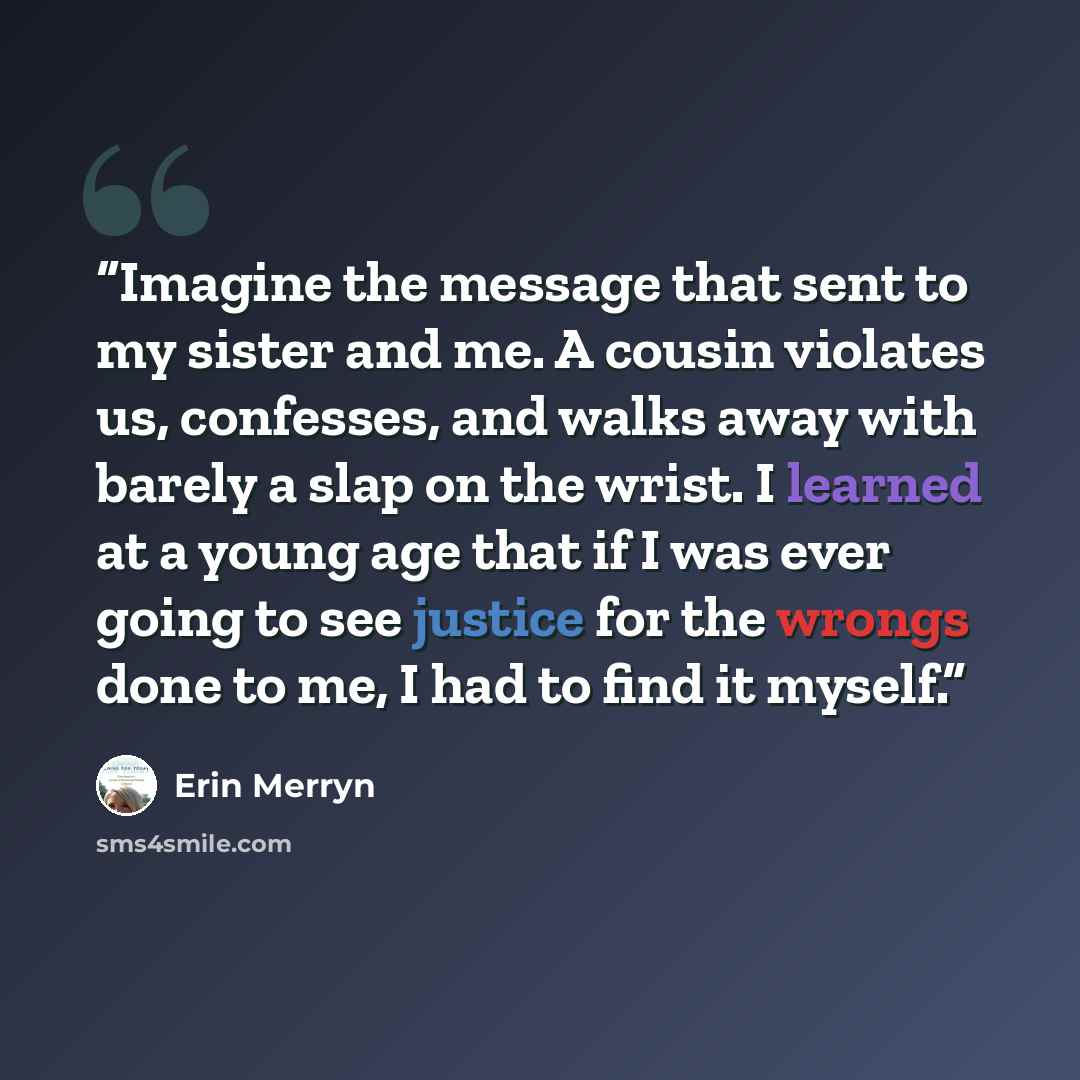 “Imagine the message that sent to my sister and me. A cousin violates us, confesses, and walks away with barely a slap on the wrist. I learned at a young age that if I was ever going to see justice for the wrongs done to me, I had to find it myself.” quote by Erin Merryn