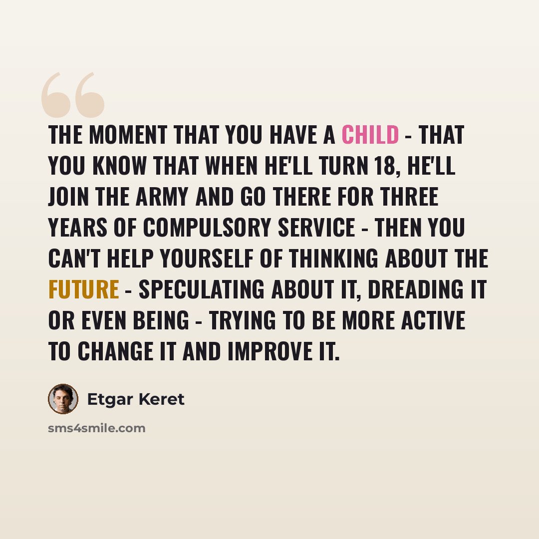 “The moment that you have a child - that you know that when he'll turn 18, he'll join the Army and go there for three years of compulsory service - then you can't help yourself of thinking about the future - speculating about it, dreading it or even being - trying to be more active to change it and…” quote by Etgar Keret