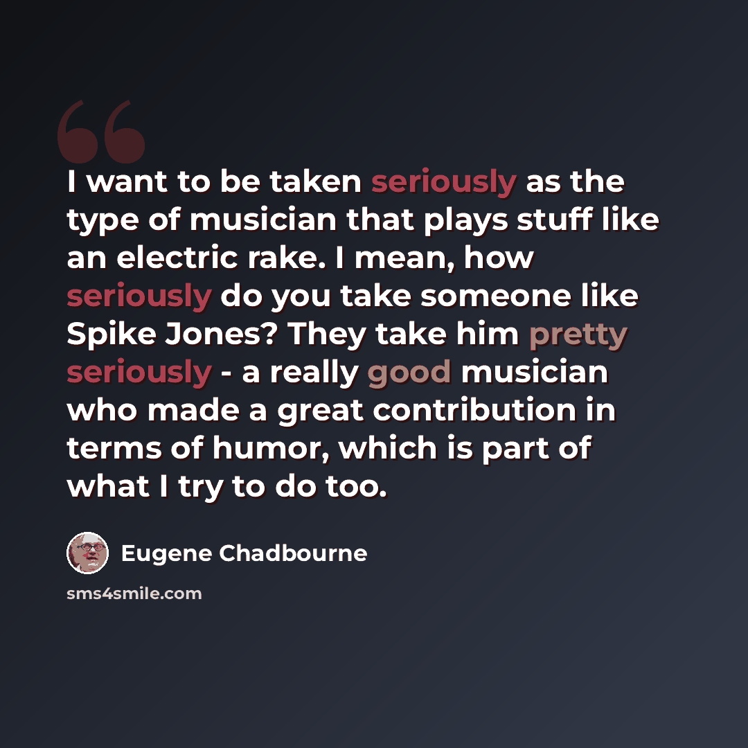 “I want to be taken seriously as the type of musician that plays stuff like an electric rake. I mean, how seriously do you take someone like Spike Jones? They take him pretty seriously - a really good musician who made a great contribution in terms of humor, which is part of what I try to do too.” quote by Eugene Chadbourne
