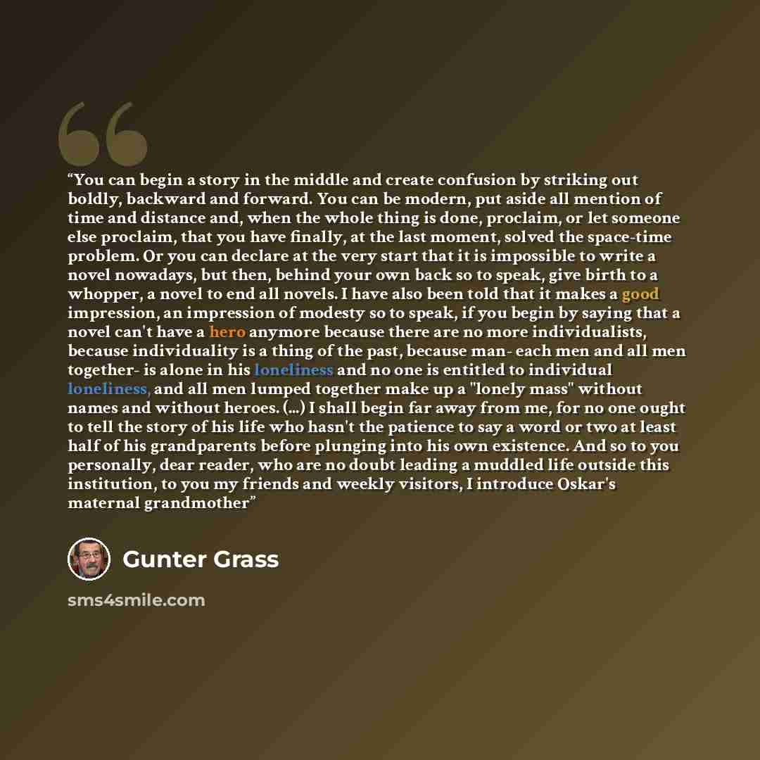“You can begin a story in the middle and create confusion by striking out boldly, backward and forward. You can be modern, put aside all mention of time and distance and, when the whole thing is done, proclaim, or let someone else proclaim, that you have finally, at the last moment, solved the…” quote by Gunter Grass