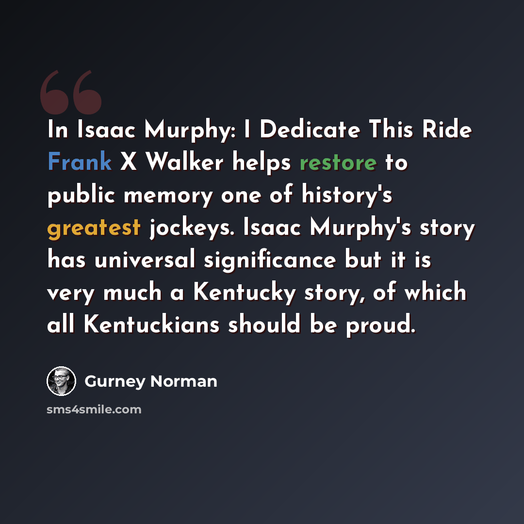 “In Isaac Murphy: I Dedicate This Ride Frank X Walker helps restore to public memory one of history's greatest jockeys. Isaac Murphy's story has universal significance but it is very much a Kentucky story, of which all Kentuckians should be proud.” quote by Gurney Norman