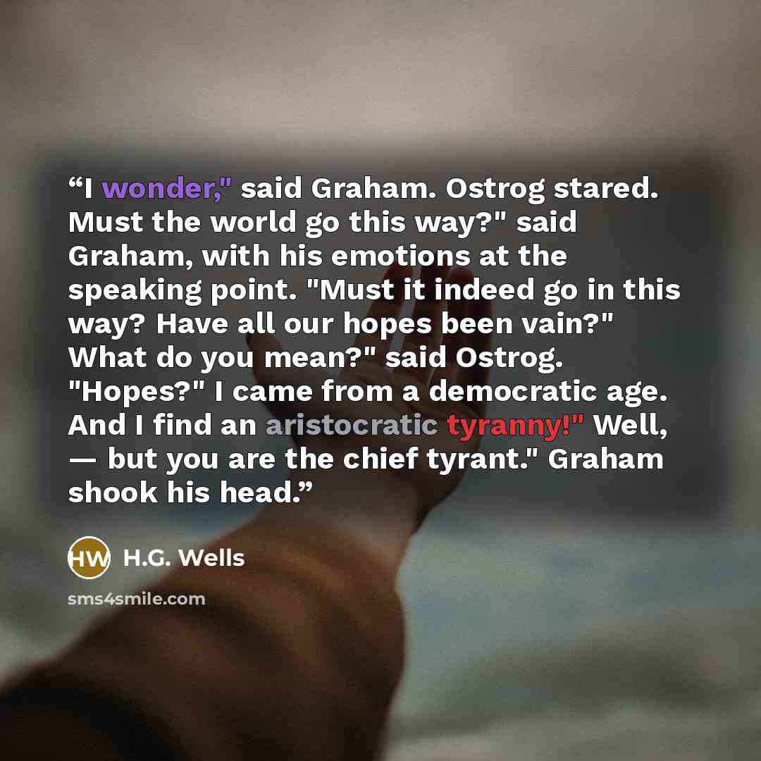 “I wonder," said Graham. Ostrog stared. Must the world go this way?" said Graham, with his emotions at the speaking point. "Must it indeed go in this way? Have all our hopes been vain?" What do you mean?" said Ostrog. "Hopes?" I came from a democratic age. And I find an aristocratic tyranny!" Well…” quote by H.G. Wells