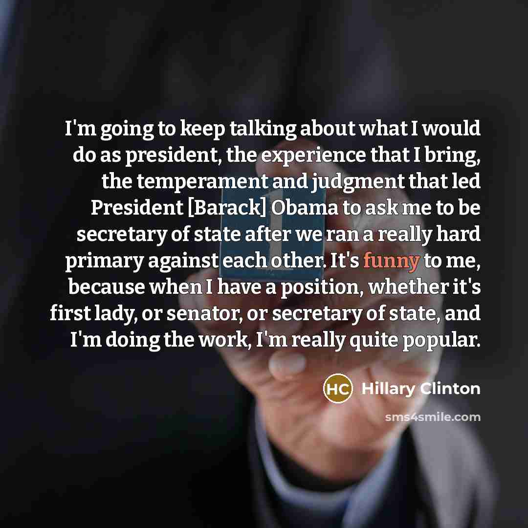 “I'm going to keep talking about what I would do as president, the experience that I bring, the temperament and judgment that led President [Barack] Obama to ask me to be secretary of state after we ran a really hard primary against each other. It's funny to me, because when I have a position…” quote by Hillary Clinton